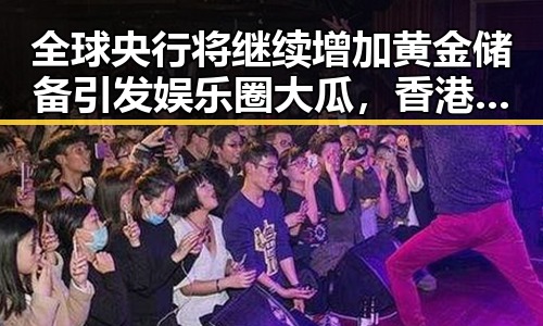 全球央行将继续增加黄金储备引发娱乐圈大瓜，香港电影人黄百鸣因涉案入狱曝光