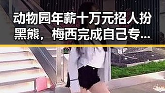 动物园年薪十万元招人扮黑熊，梅西完成自己专属世界杯浪漫引反差